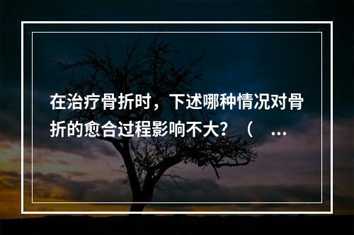 在治疗骨折时，下述哪种情况对骨折的愈合过程影响不大？（　　）