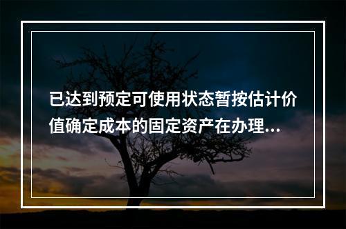 已达到预定可使用状态暂按估计价值确定成本的固定资产在办理竣工