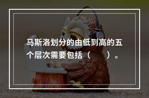 马斯洛划分的由低到高的五个层次需要包括（　　）。