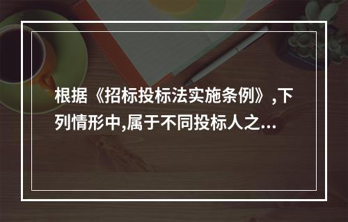 根据《招标投标法实施条例》,下列情形中,属于不同投标人之间相