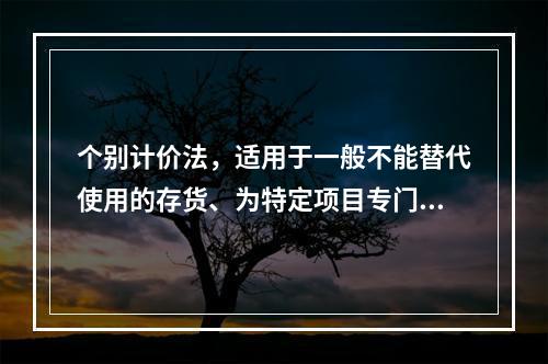 个别计价法，适用于一般不能替代使用的存货、为特定项目专门购入