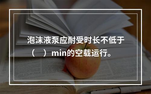 泡沫液泵应耐受时长不低于（　）min的空载运行。