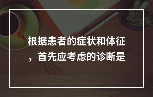 根据患者的症状和体征，首先应考虑的诊断是