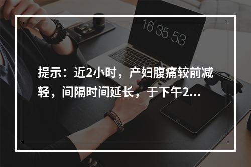 提示：近2小时，产妇腹痛较前减轻，间隔时间延长，于下午2时查