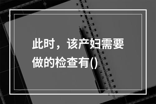 此时，该产妇需要做的检查有()