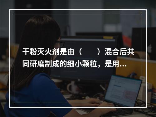 干粉灭火剂是由（  ）混合后共同研磨制成的细小颗粒，是用于灭