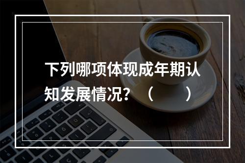 下列哪项体现成年期认知发展情况？（　　）