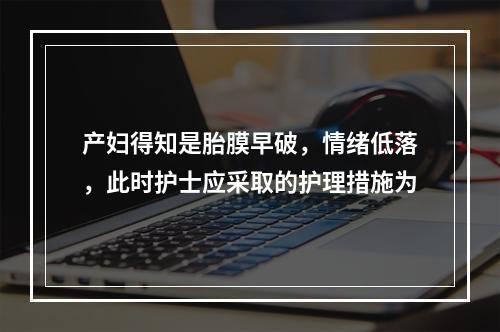 产妇得知是胎膜早破，情绪低落，此时护士应采取的护理措施为