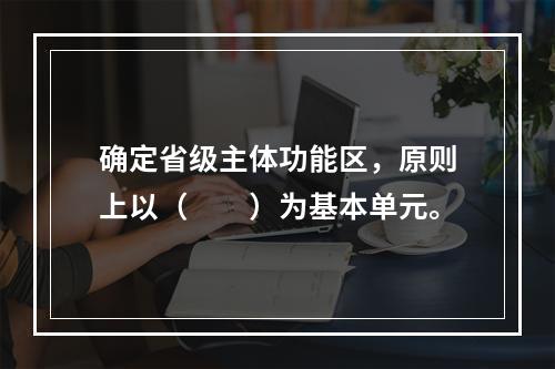 确定省级主体功能区，原则上以（　　）为基本单元。