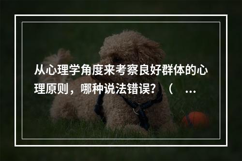 从心理学角度来考察良好群体的心理原则，哪种说法错误？（　　）