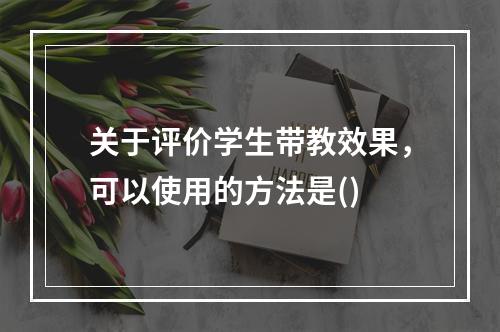 关于评价学生带教效果，可以使用的方法是()