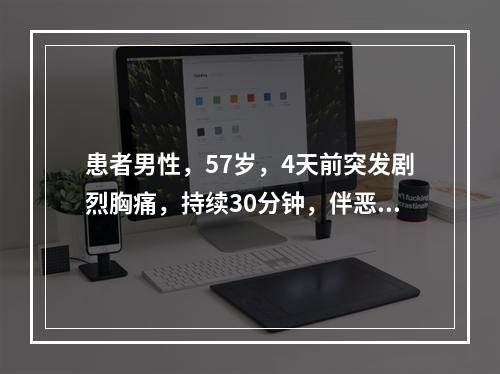 患者男性，57岁，4天前突发剧烈胸痛，持续30分钟，伴恶心