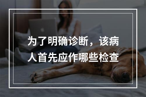 为了明确诊断，该病人首先应作哪些检查