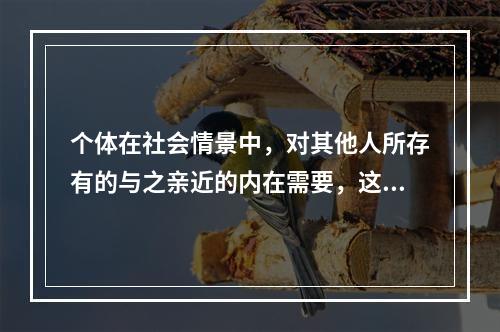 个体在社会情景中，对其他人所存有的与之亲近的内在需要，这属于