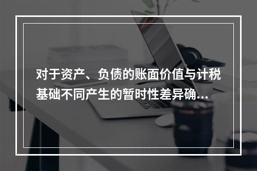 对于资产、负债的账面价值与计税基础不同产生的暂时性差异确认的