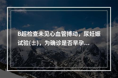 B超检查未见心血管搏动，尿妊娠试验(±)，为确诊是否早孕，须