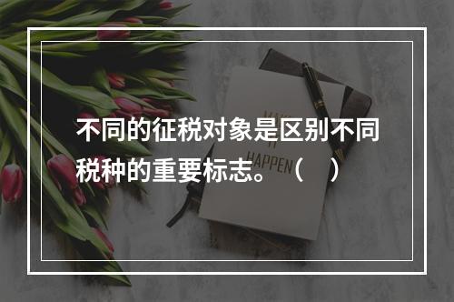 不同的征税对象是区别不同税种的重要标志。（　）