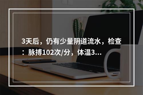 3天后，仍有少量阴道流水，检查：脉搏102次/分，体温37.