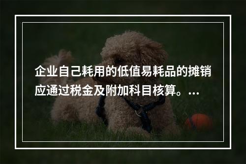 企业自己耗用的低值易耗品的摊销应通过税金及附加科目核算。（　