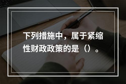 下列措施中，属于紧缩性财政政策的是（）。