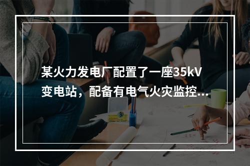 某火力发电厂配置了一座35kV变电站，配备有电气火灾监控系统