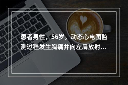 患者男性，56岁。动态心电图监测过程发生胸痛并向左肩放射，