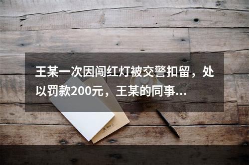 王某一次因闯红灯被交警扣留，处以罚款200元，王某的同事肖某