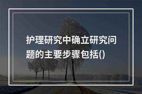 护理研究中确立研究问题的主要步骤包括()