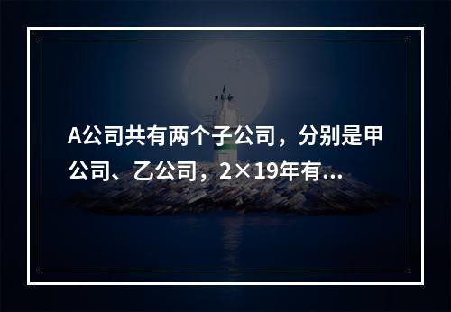 A公司共有两个子公司，分别是甲公司、乙公司，2×19年有关债