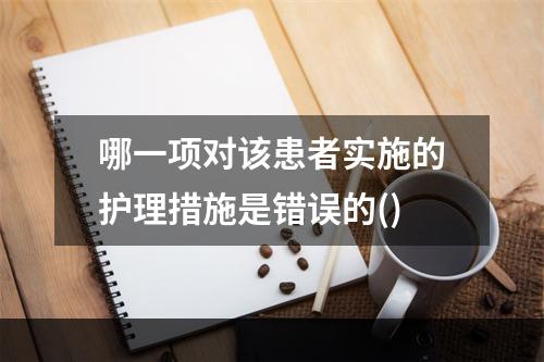 哪一项对该患者实施的护理措施是错误的()