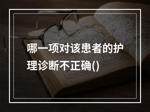 哪一项对该患者的护理诊断不正确()