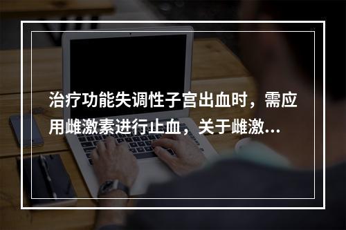 治疗功能失调性子宫出血时，需应用雌激素进行止血，关于雌激素止