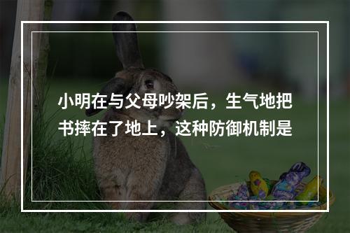 小明在与父母吵架后，生气地把书摔在了地上，这种防御机制是