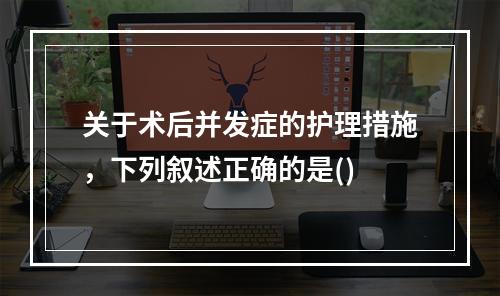 关于术后并发症的护理措施，下列叙述正确的是()