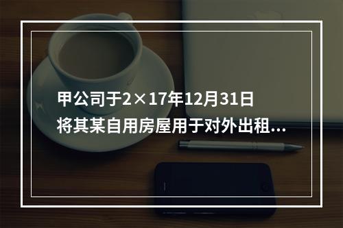 甲公司于2×17年12月31日将其某自用房屋用于对外出租，该