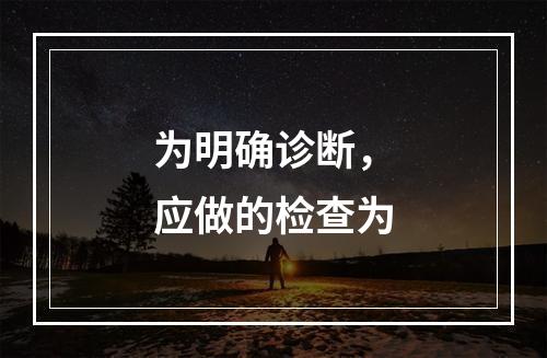 为明确诊断，应做的检查为