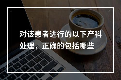 对该患者进行的以下产科处理，正确的包括哪些