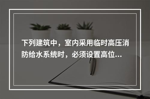 下列建筑中，室内采用临时高压消防给水系统时，必须设置高位消防