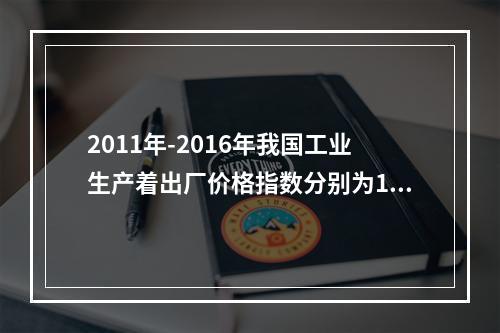 2011年-2016年我国工业生产着出厂价格指数分别为106