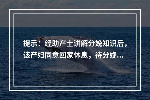 提示：经助产士讲解分娩知识后，该产妇同意回家休息，待分娩正式