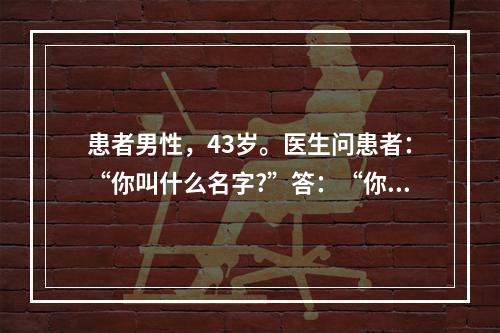 患者男性，43岁。医生问患者：“你叫什么名字?”答：“你上