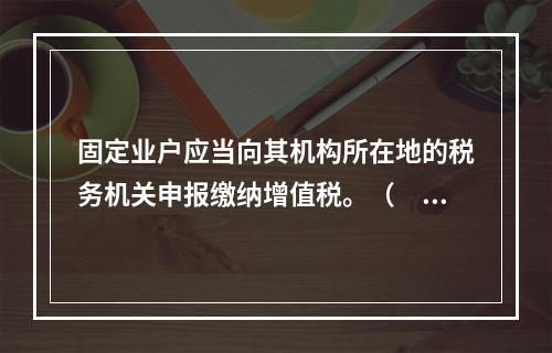 固定业户应当向其机构所在地的税务机关申报缴纳增值税。（　）