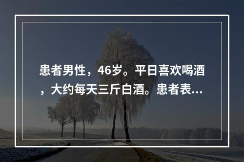 患者男性，46岁。平日喜欢喝酒，大约每天三斤白酒。患者表现