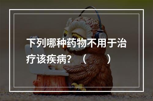 下列哪种药物不用于治疗该疾病？（　　）