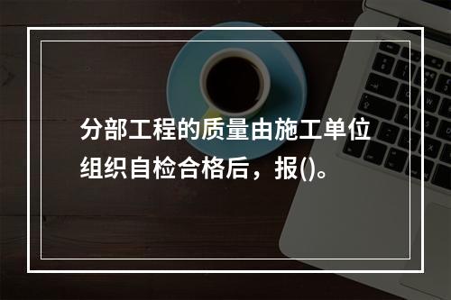 分部工程的质量由施工单位组织自检合格后，报()。