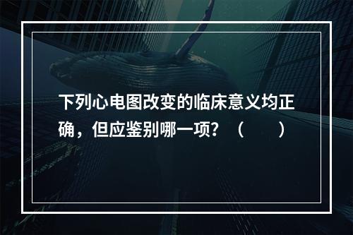 下列心电图改变的临床意义均正确，但应鉴别哪一项？（　　）