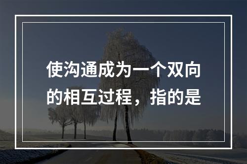 使沟通成为一个双向的相互过程，指的是