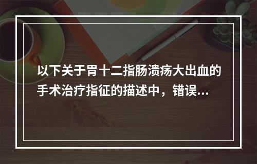 以下关于胃十二指肠溃疡大出血的手术治疗指征的描述中，错误的是