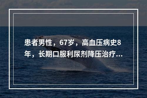 患者男性，67岁，高血压病史8年，长期口服利尿剂降压治疗。