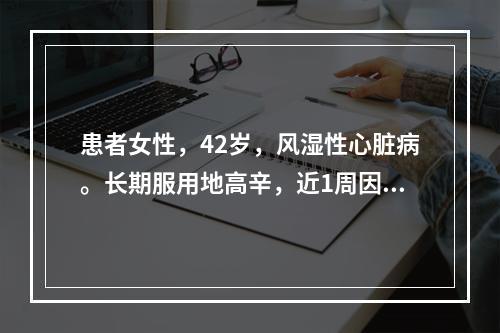 患者女性，42岁，风湿性心脏病。长期服用地高辛，近1周因头